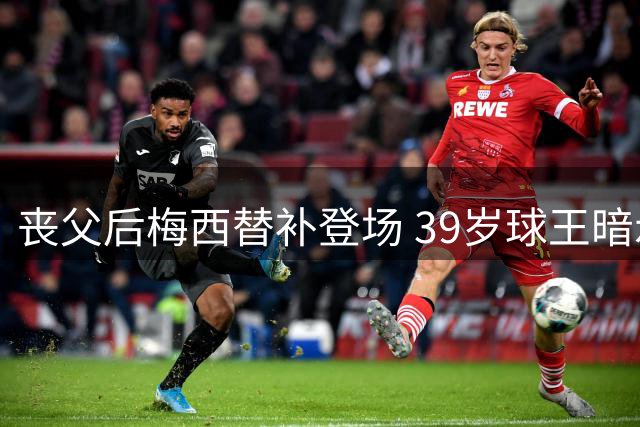 丧父后梅西替补登场 39岁球王暗示退役倒计时？