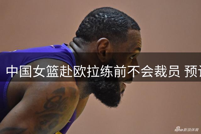 中国女篮赴欧拉练前不会裁员 预计将带着目前全部球员前往欧洲