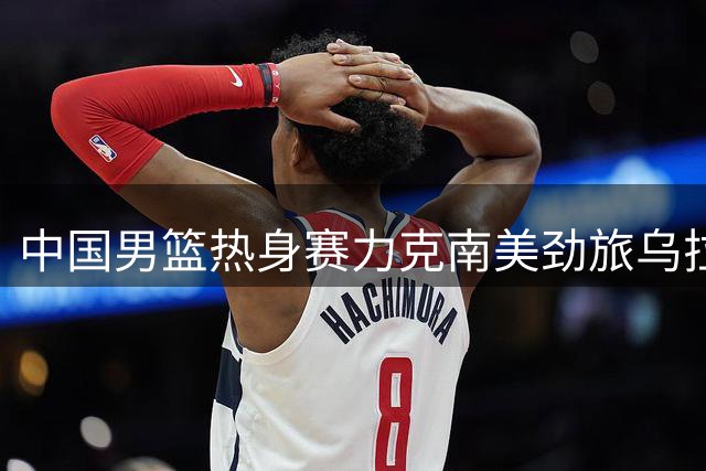 中国男篮热身赛力克南美劲旅乌拉圭