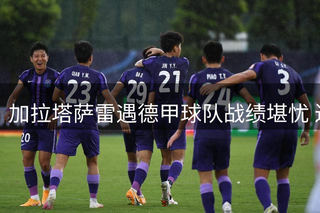 加拉塔萨雷遇德甲球队战绩堪忧 近7场6负狂丢20球