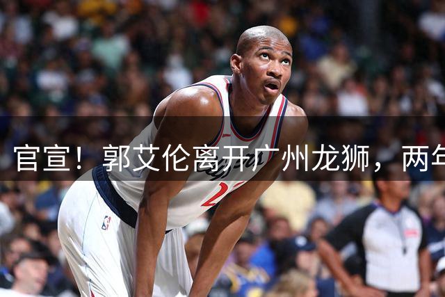 官宣！郭艾伦离开广州龙狮，两年合计打19场，退役OR继续打？