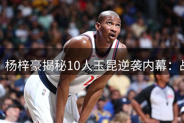 杨梓豪揭秘10人玉昆逆袭内幕：战术执行到位 拼到声嘶力竭