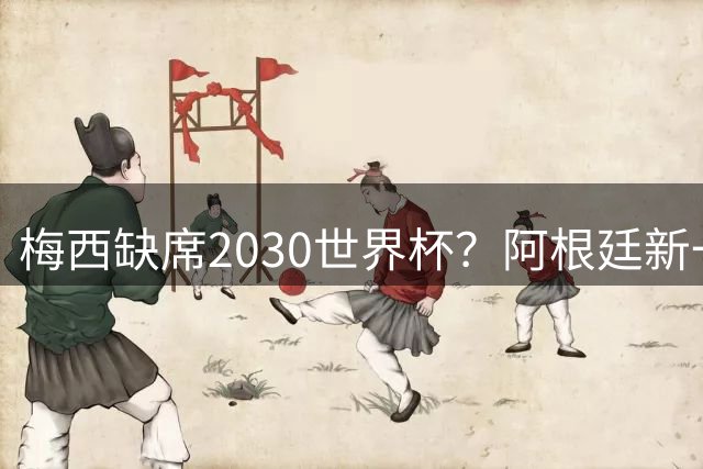 梅西缺席2030世界杯？阿根廷新一代领袖已浮出水面