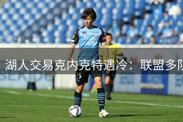 湖人交易克内克特遇冷：联盟多队评估其价值有限