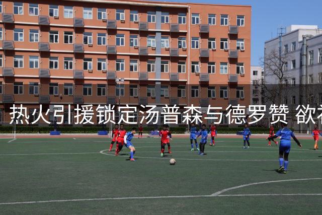 热火引援锁定汤普森与德罗赞 欲补齐最后拼图