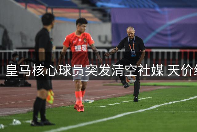 皇马核心球员突发清空社媒 天价续约谈判陷罗生门