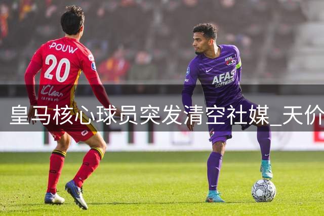 皇马核心球员突发清空社媒 天价续约谈判陷罗生门