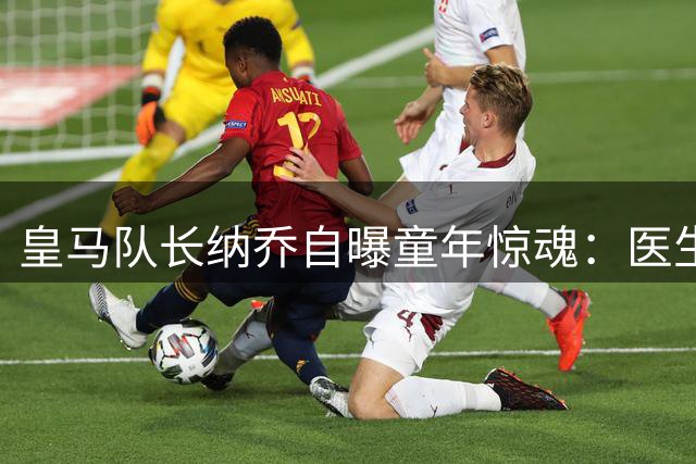 皇马队长纳乔自曝童年惊魂：医生误判糖尿病终结足球梦