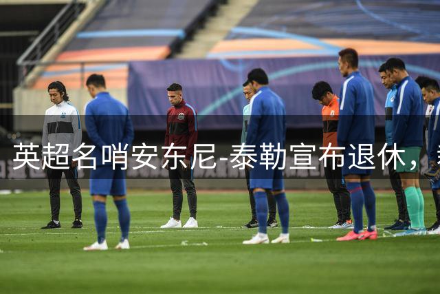 英超名哨安东尼-泰勒宣布退休，裁判生涯共执法432英超