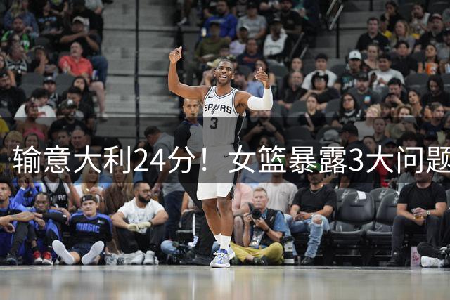 输意大利24分！女篮暴露3大问题，宫鲁鸣有点头痛