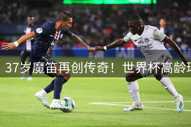 37岁魔笛再创传奇！世界杯高龄球员惊艳全场获最佳球员