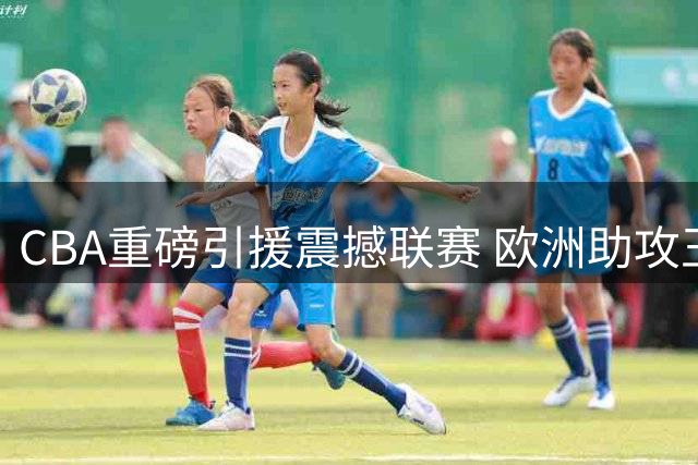 CBA重磅引援震撼联赛 欧洲助攻王空降浙江引爆争冠悬念