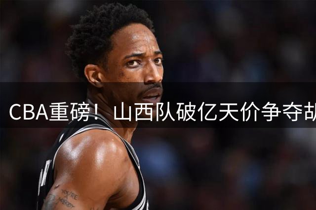 CBA重磅！山西队破亿天价争夺胡金秋 上海队续约FMVP古德温