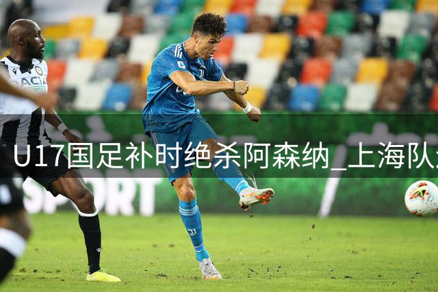 U17国足补时绝杀阿森纳 上海队连追两球逼平葡体